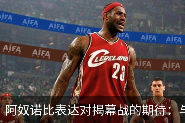 阿奴诺比表达对揭幕战的期待：与詹姆斯对决令人兴奋